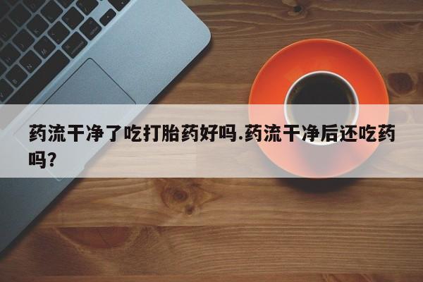 网上米非司酮片在线购买药流干净了吃打胎药好吗.药流干净后还吃药吗？