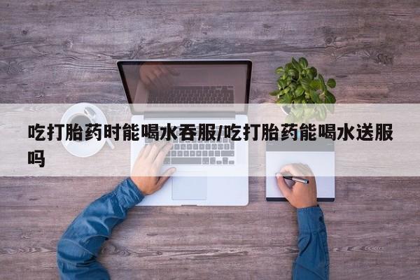 网上米非司酮片在线购买吃打胎药时能喝水吞服/吃打胎药能喝水送服吗