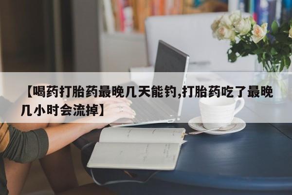 网上米非司酮片在线购买【喝药打胎药最晚几天能钓,打胎药吃了最晚几小时会流掉】