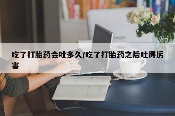 网上米非司酮片在线购买吃了打胎药会吐多久/吃了打胎药之后吐得厉害