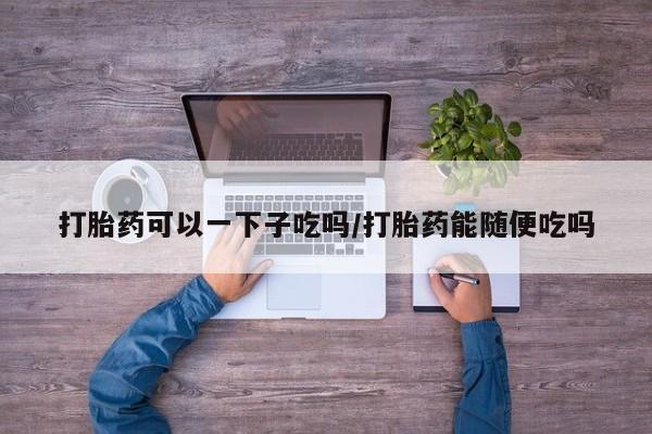 网上米非司酮片在线购买打胎药可以一下子吃吗/打胎药能随便吃吗