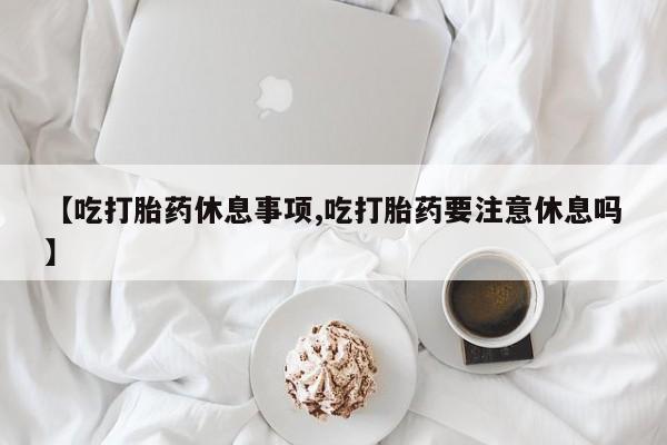 网上米非司酮片在线购买【吃打胎药休息事项,吃打胎药要注意休息吗】