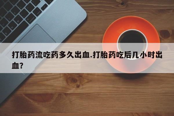 网上米非司酮片在线购买打胎药流吃药多久出血.打胎药吃后几小时出血？
