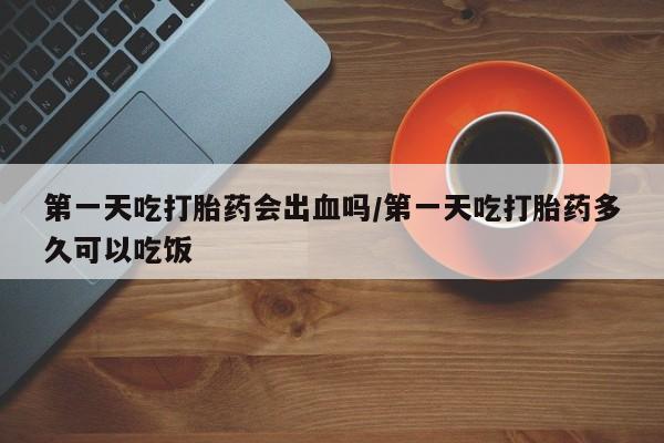 网上米非司酮片在线购买第一天吃打胎药会出血吗/第一天吃打胎药多久可以吃饭