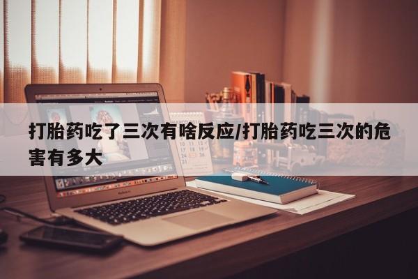网上米非司酮片在线购买打胎药吃了三次有啥反应/打胎药吃三次的危害有多大