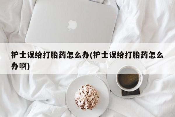 网上米非司酮片在线购买护士误给打胎药怎么办(护士误给打胎药怎么办啊)