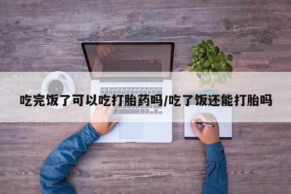网上米非司酮片在线购买吃完饭了可以吃打胎药吗/吃了饭还能打胎吗
