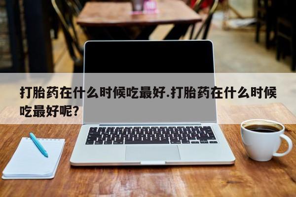 网上米非司酮片在线购买打胎药在什么时候吃最好.打胎药在什么时候吃最好呢？