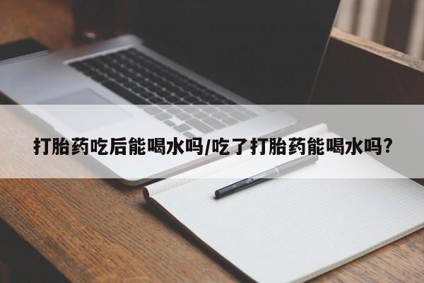 网上米非司酮片在线购买打胎药吃后能喝水吗/吃了打胎药能喝水吗?