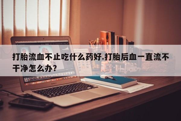 网上米非司酮片在线购买打胎流血不止吃什么药好.打胎后血一直流不干净怎么办？