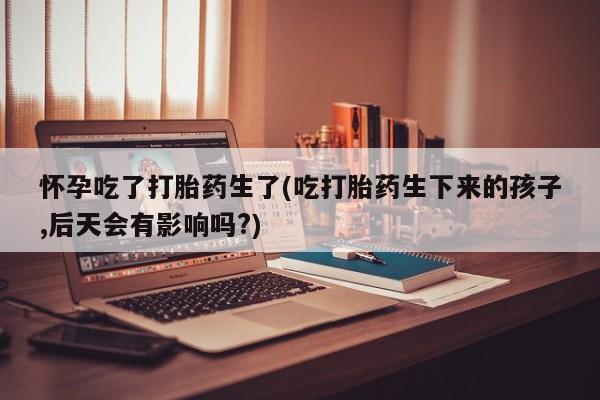 网上米非司酮片在线购买怀孕吃了打胎药生了(吃打胎药生下来的孩子,后天会有影响吗?)
