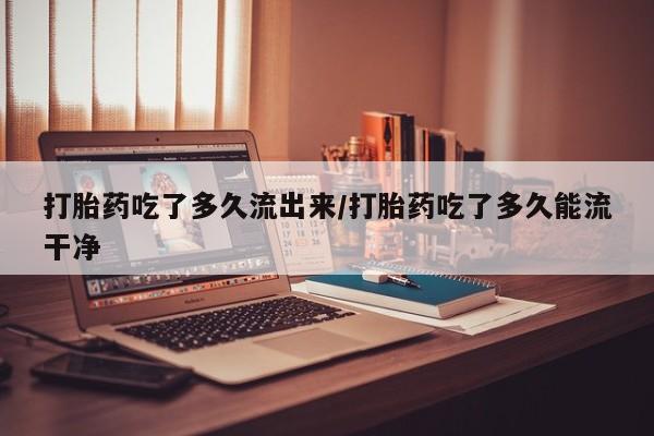 网上米非司酮片在线购买打胎药吃了多久流出来/打胎药吃了多久能流干净