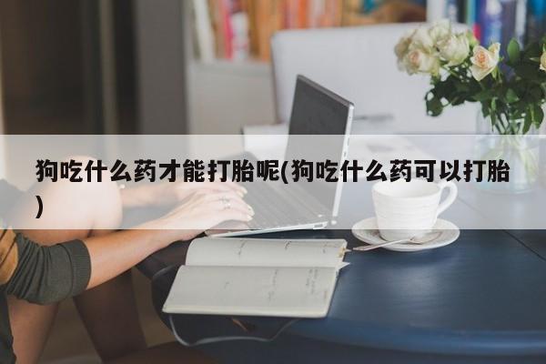 网上米非司酮片在线购买狗吃什么药才能打胎呢(狗吃什么药可以打胎)