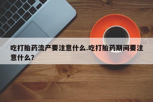 网上米非司酮片在线购买吃打胎药流产要注意什么.吃打胎药期间要注意什么？