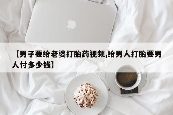 网上米非司酮片在线购买【男子要给老婆打胎药视频,给男人打胎要男人付多少钱】
