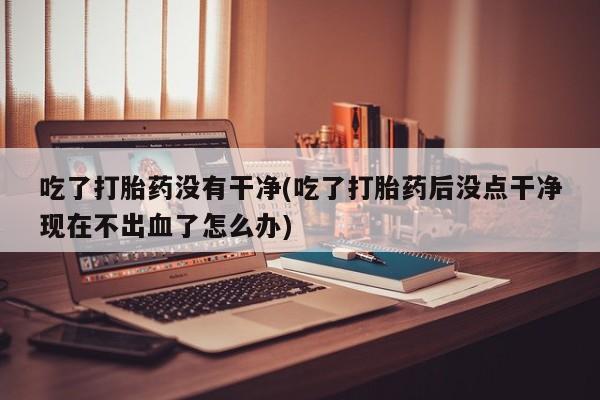 网上米非司酮片在线购买吃了打胎药没有干净(吃了打胎药后没点干净现在不出血了怎么办)