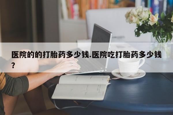 网上米非司酮片在线购买医院的的打胎药多少钱.医院吃打胎药多少钱？