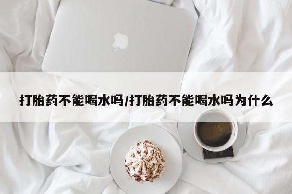 网上米非司酮片在线购买打胎药不能喝水吗/打胎药不能喝水吗为什么