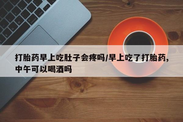 网上米非司酮片在线购买打胎药早上吃肚子会疼吗/早上吃了打胎药,中午可以喝酒吗