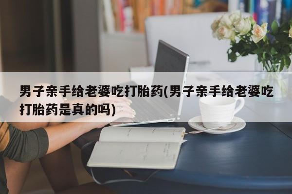 网上米非司酮片在线购买男子亲手给老婆吃打胎药(男子亲手给老婆吃打胎药是真的吗)