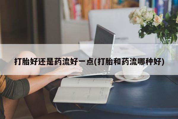 网上米非司酮片在线购买打胎好还是药流好一点(打胎和药流哪种好)