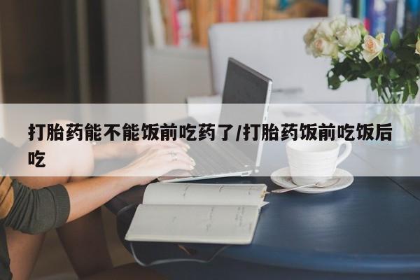 网上米非司酮片在线购买打胎药能不能饭前吃药了/打胎药饭前吃饭后吃