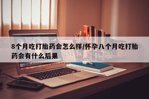 网上米非司酮片在线购买8个月吃打胎药会怎么样/怀孕八个月吃打胎药会有什么后果