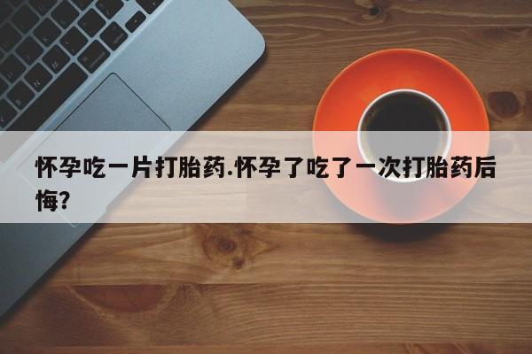 网上米非司酮片在线购买怀孕吃一片打胎药.怀孕了吃了一次打胎药后悔？