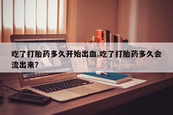 网上米非司酮片在线购买吃了打胎药多久开始出血.吃了打胎药多久会流出来？
