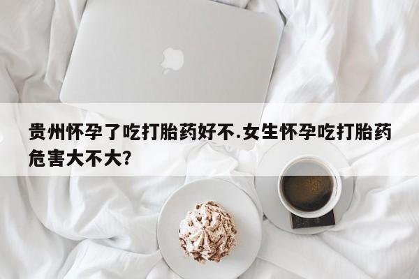 网上米非司酮片在线购买贵州怀孕了吃打胎药好不.女生怀孕吃打胎药危害大不大？