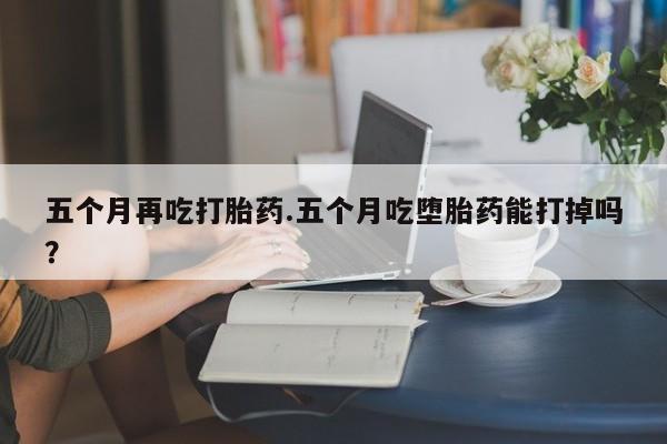网上米非司酮片在线购买五个月再吃打胎药.五个月吃堕胎药能打掉吗？