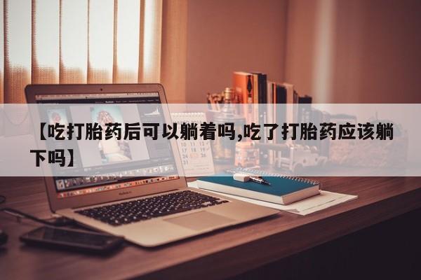 网上米非司酮片在线购买【吃打胎药后可以躺着吗,吃了打胎药应该躺下吗】