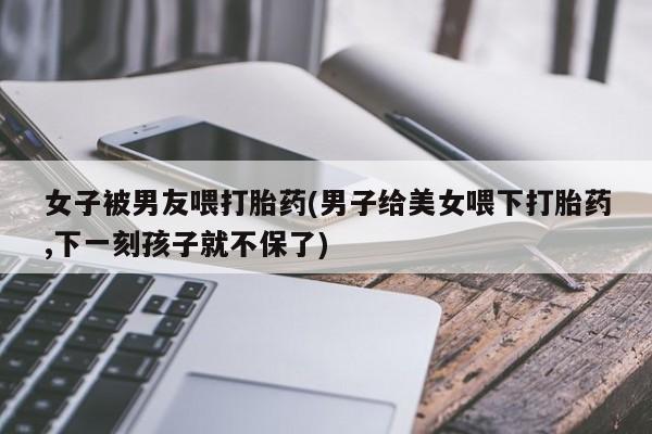 网上米非司酮片在线购买女子被男友喂打胎药(男子给美女喂下打胎药,下一刻孩子就不保了)