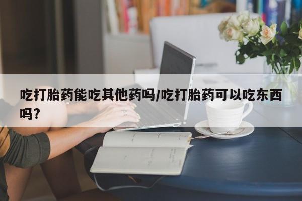 网上米非司酮片在线购买吃打胎药能吃其他药吗/吃打胎药可以吃东西吗?