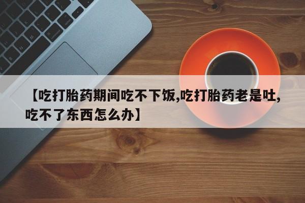 网上米非司酮片在线购买【吃打胎药期间吃不下饭,吃打胎药老是吐,吃不了东西怎么办】