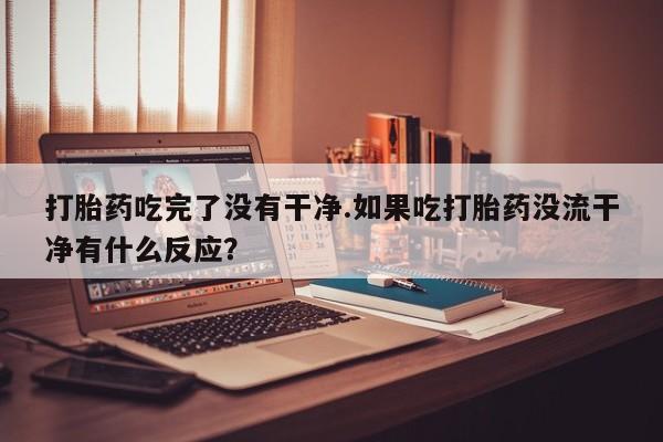 网上米非司酮片在线购买打胎药吃完了没有干净.如果吃打胎药没流干净有什么反应？