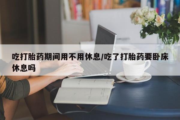 网上米非司酮片在线购买吃打胎药期间用不用休息/吃了打胎药要卧床休息吗