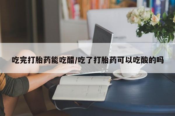 网上米非司酮片在线购买吃完打胎药能吃醋/吃了打胎药可以吃酸的吗