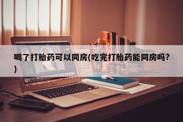 网上米非司酮片在线购买喝了打胎药可以同房(吃完打胎药能同房吗?)