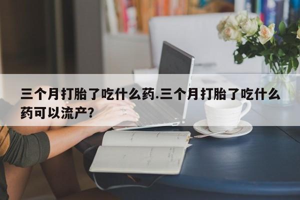网上米非司酮片在线购买三个月打胎了吃什么药.三个月打胎了吃什么药可以流产？