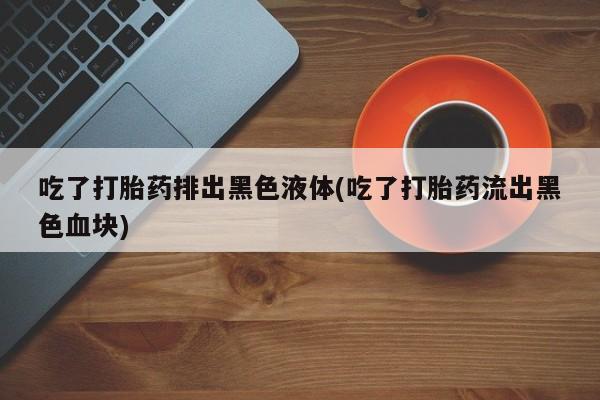 网上米非司酮片在线购买吃了打胎药排出黑色液体(吃了打胎药流出黑色血块)