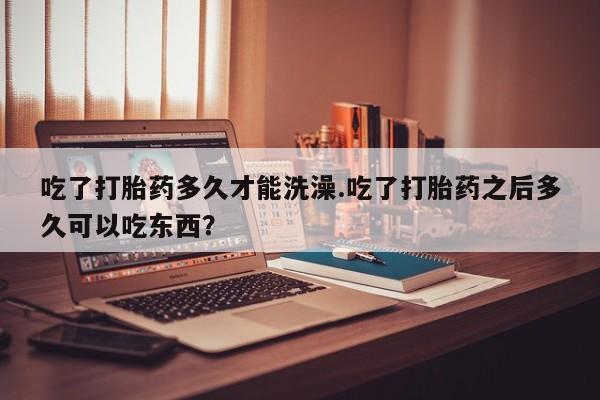 网上米非司酮片在线购买吃了打胎药多久才能洗澡.吃了打胎药之后多久可以吃东西？