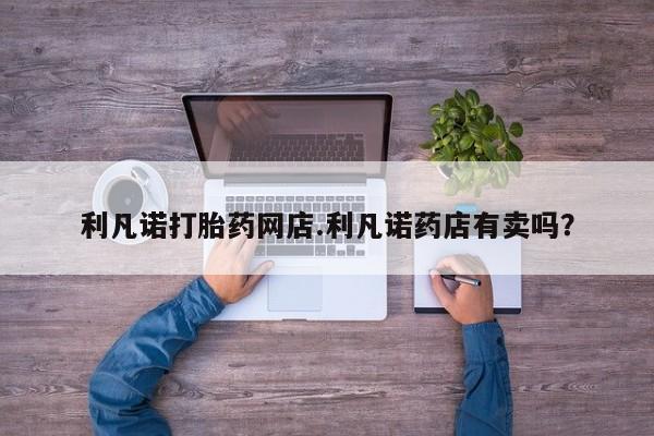 网上米非司酮片在线购买利凡诺打胎药网店.利凡诺药店有卖吗？