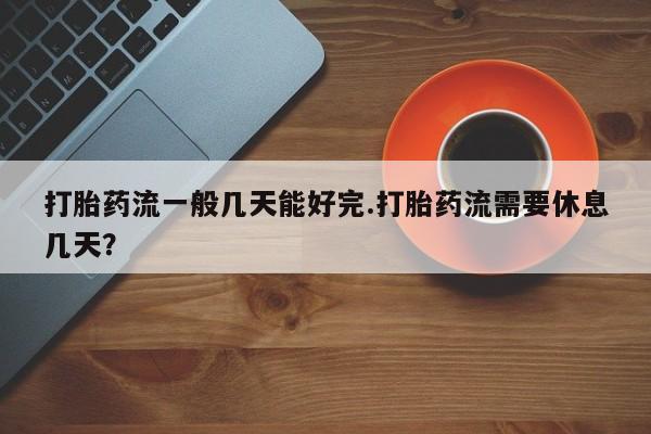 网上米非司酮片在线购买打胎药流一般几天能好完.打胎药流需要休息几天？