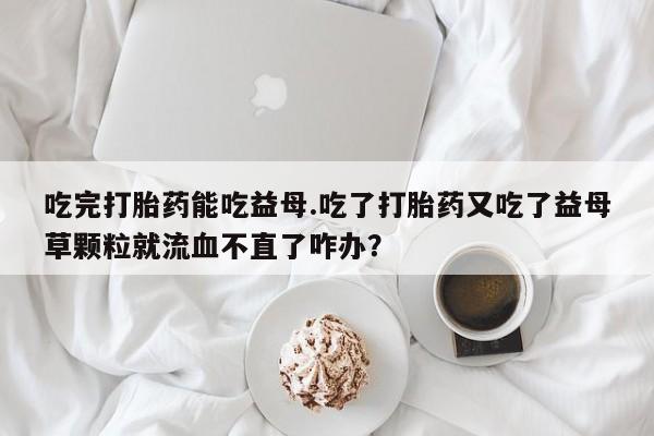 网上米非司酮片在线购买吃完打胎药能吃益母.吃了打胎药又吃了益母草颗粒就流血不直了咋办？