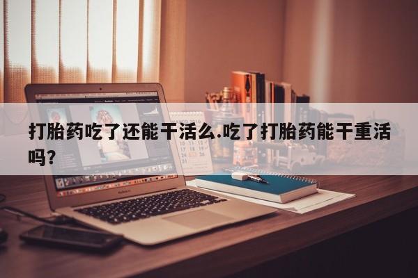 网上米非司酮片在线购买打胎药吃了还能干活么.吃了打胎药能干重活吗？
