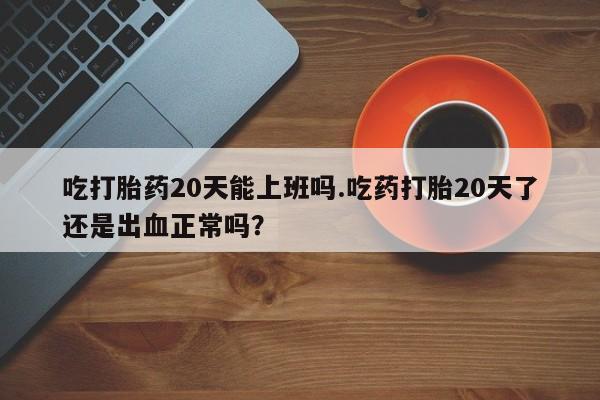 网上米非司酮片在线购买吃打胎药20天能上班吗.吃药打胎20天了还是出血正常吗？