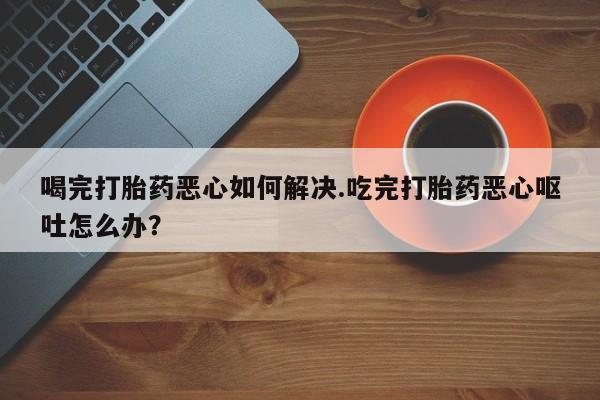 网上米非司酮片在线购买喝完打胎药恶心如何解决.吃完打胎药恶心呕吐怎么办？