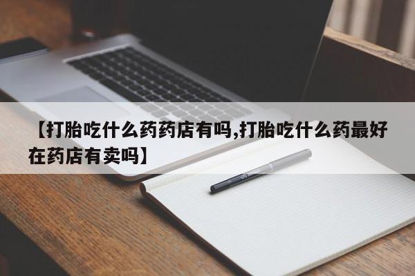 网上米非司酮片在线购买【打胎吃什么药药店有吗,打胎吃什么药最好在药店有卖吗】