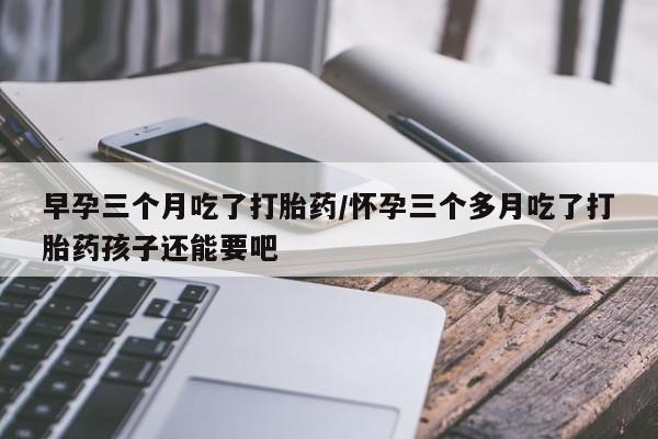 网上米非司酮片在线购买早孕三个月吃了打胎药/怀孕三个多月吃了打胎药孩子还能要吧